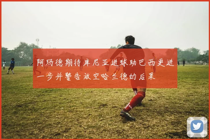 阿玛德期待库尼亚进球助巴西更进一步并警告放空哈兰德的后果