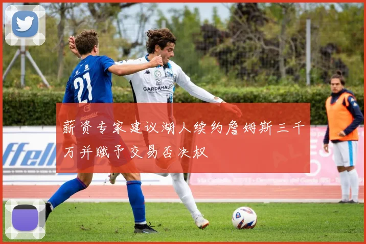 薪资专家建议湖人续约詹姆斯三千万并赋予交易否决权