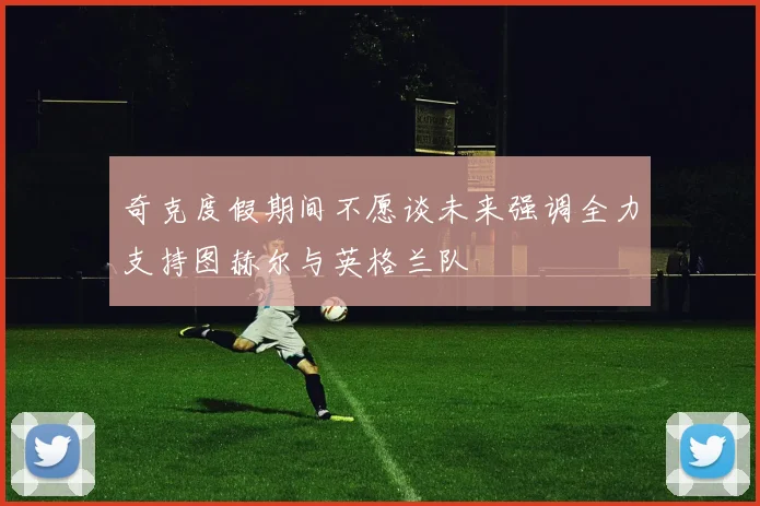 奇克度假期间不愿谈未来强调全力支持图赫尔与英格兰队
