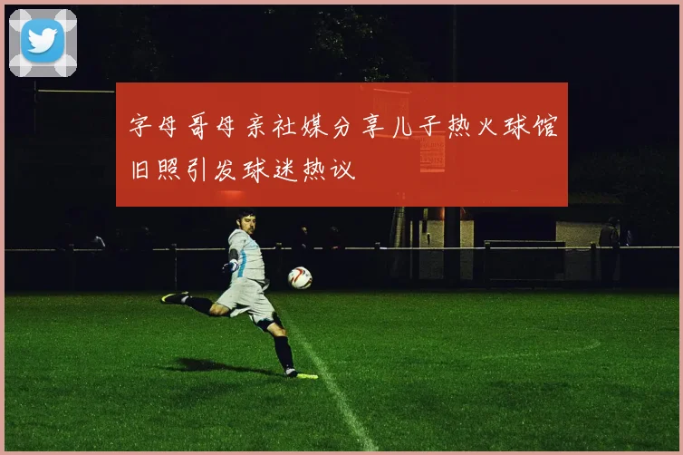 字母哥母亲社媒分享儿子热火球馆旧照引发球迷热议