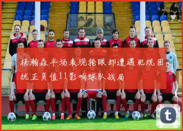 杨瀚森半场表现抢眼却遭遇犯规困扰正负值11影响球队战局