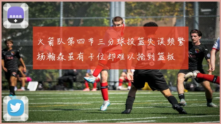 火箭队第四节三分球投篮失误频繁杨瀚森虽有卡位却难以抢到篮板