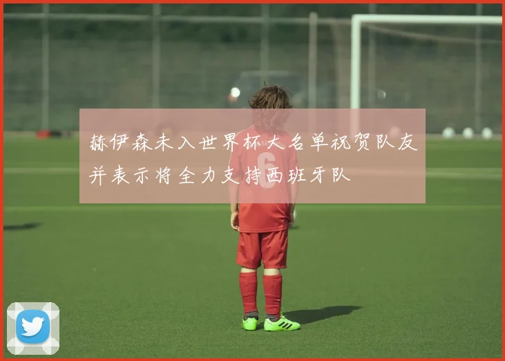 赫伊森未入世界杯大名单祝贺队友并表示将全力支持西班牙队
