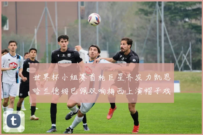 世界杯小组赛首轮巨星齐发力凯恩哈兰德姆巴佩双响梅西上演帽子戏法