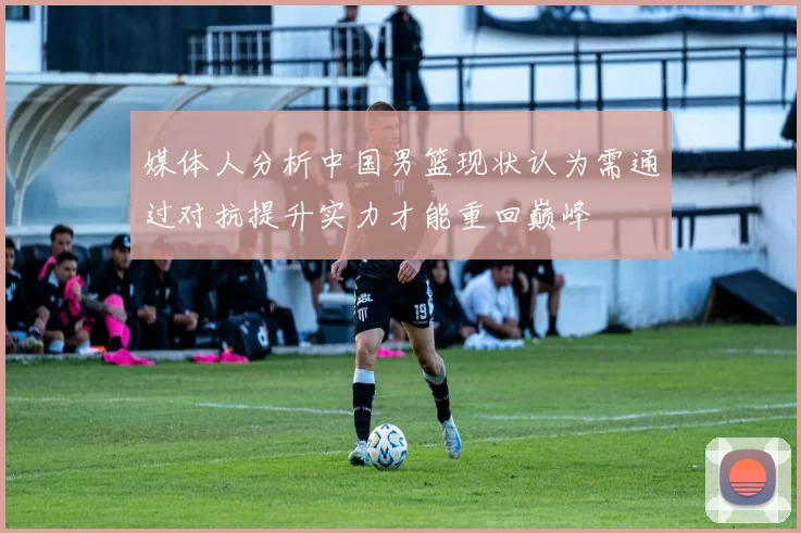媒体人分析中国男篮现状认为需通过对抗提升实力才能重回巅峰