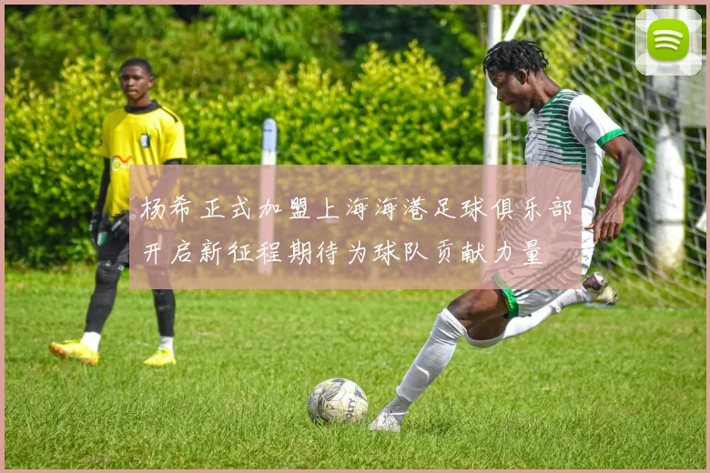 杨希正式加盟上海海港足球俱乐部开启新征程期待为球队贡献力量