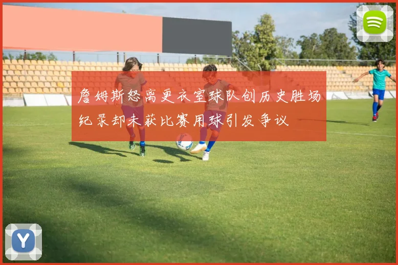 詹姆斯怒离更衣室球队创历史胜场纪录却未获比赛用球引发争议