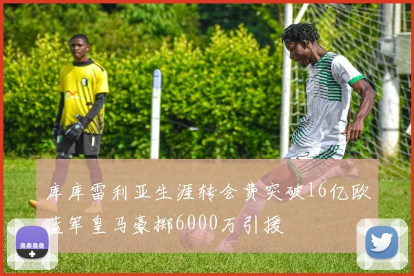 库库雷利亚生涯转会费突破16亿欧蓝军皇马豪掷6000万引援