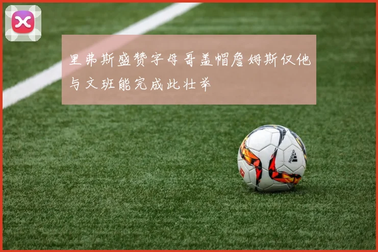 里弗斯盛赞字母哥盖帽詹姆斯仅他与文班能完成此壮举