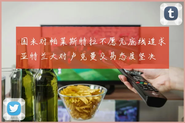 国米对帕莱斯特拉不愿无底线追求亚特兰大对卢克曼交易态度坚决