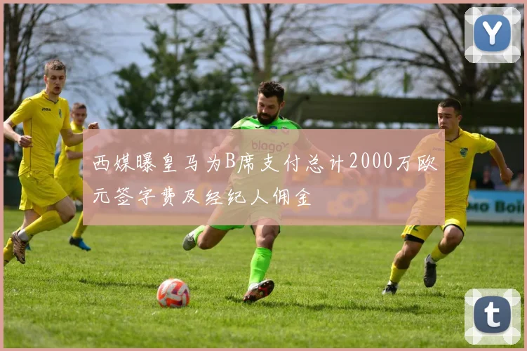 西媒曝皇马为B席支付总计2000万欧元签字费及经纪人佣金