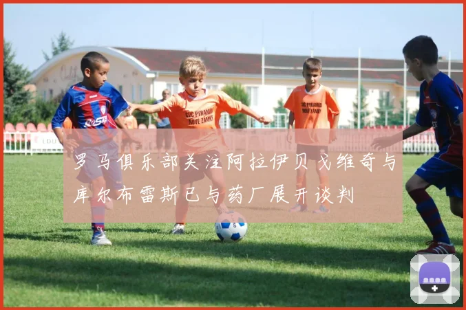 罗马俱乐部关注阿拉伊贝戈维奇与库尔布雷斯已与药厂展开谈判