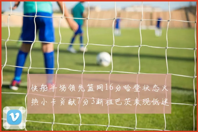 快船半场领先篮网16分哈登状态火热小卡贡献7分3断祖巴茨表现低迷