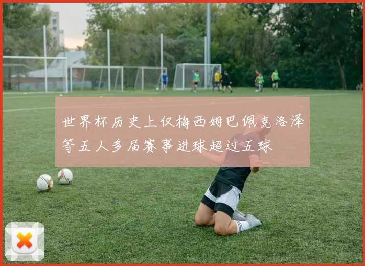 世界杯历史上仅梅西姆巴佩克洛泽等五人多届赛事进球超过五球