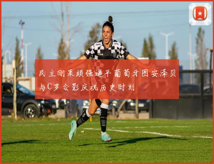 民主刚果顽强逼平葡萄牙图安泽贝与C罗合影庆祝历史时刻