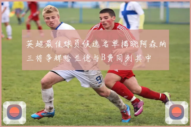 英超最佳球员候选名单揭晓阿森纳三将争辉哈兰德与B费同列其中