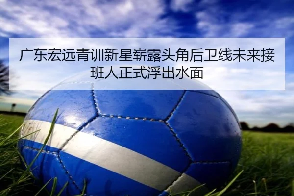 广东宏远青训新星崭露头角后卫线未来接班人正式浮出水面
